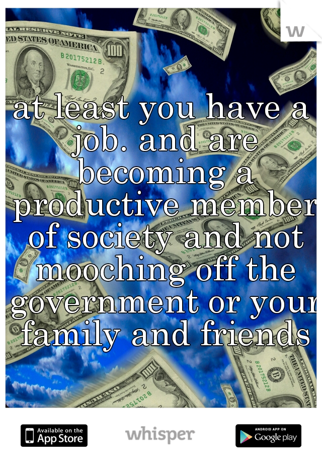 at least you have a job. and are becoming a productive member of society and not mooching off the government or your family and friends