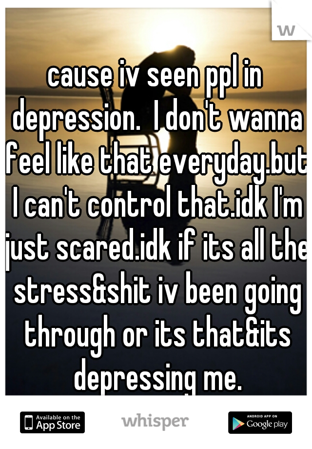 cause iv seen ppl in depression.  I don't wanna feel like that everyday.but I can't control that.idk I'm just scared.idk if its all the stress&shit iv been going through or its that&its depressing me.