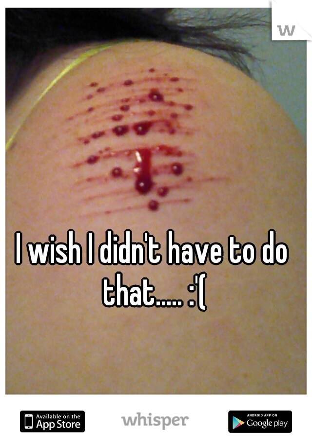 I wish I didn't have to do that..... :'(