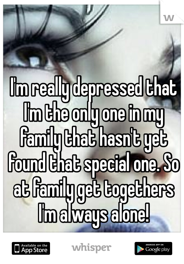 I'm really depressed that I'm the only one in my family that hasn't yet found that special one. So at family get togethers I'm always alone!  