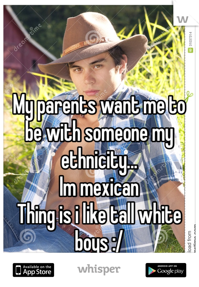 My parents want me to be with someone my ethnicity...
Im mexican
Thing is i like tall white boys :/