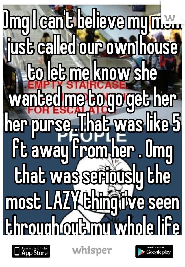 Omg I can't believe my mom just called our own house to let me know she wanted me to go get her her purse .That was like 5 ft away from her . Omg that was seriously the most LAZY thing i've seen through out my whole life