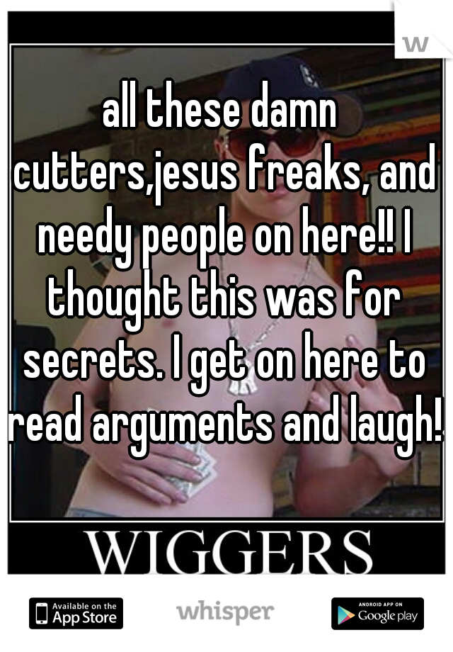 all these damn cutters,jesus freaks, and needy people on here!! I thought this was for secrets. I get on here to read arguments and laugh!