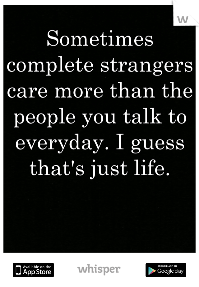 Sometimes complete strangers care more than the people you talk to everyday. I guess that's just life.