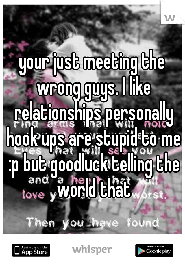 your just meeting the wrong guys. I like relationships personally hook ups are stupid to me :p but goodluck telling the world that