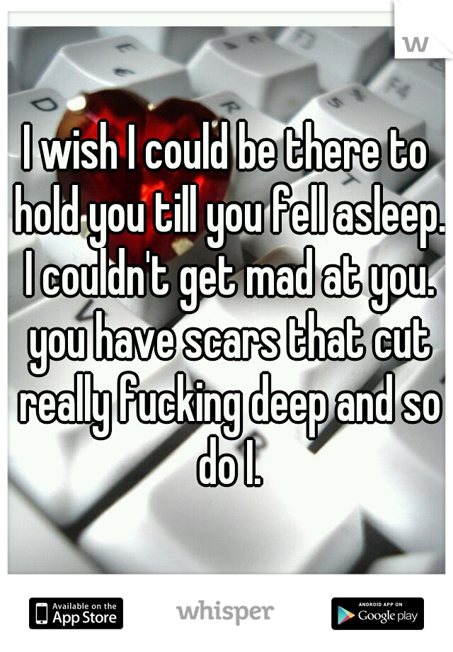 I wish I could be there to hold you till you fell asleep. I couldn't get mad at you. you have scars that cut really fucking deep and so do I.