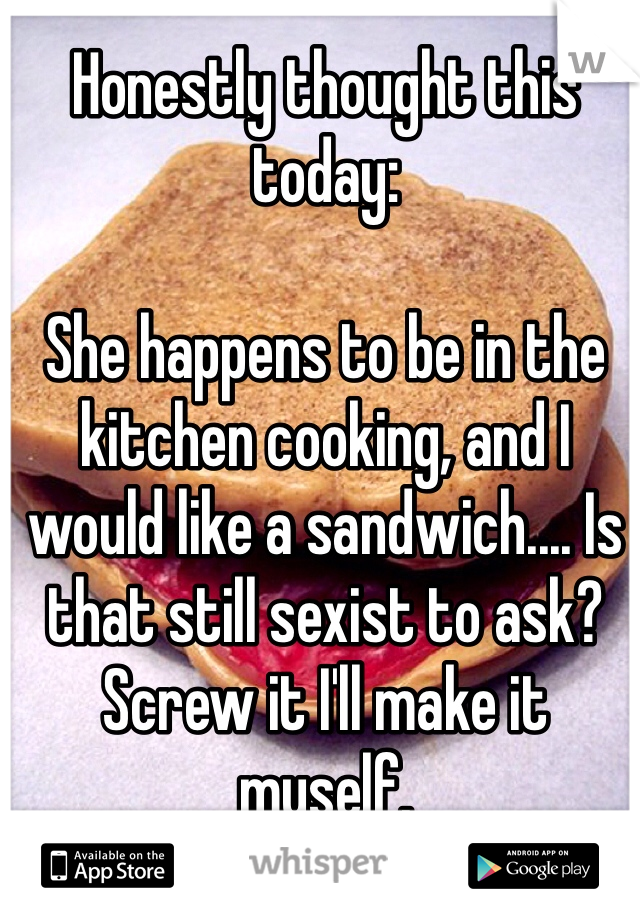 Honestly thought this today:

She happens to be in the kitchen cooking, and I would like a sandwich.... Is that still sexist to ask? 
Screw it I'll make it myself.