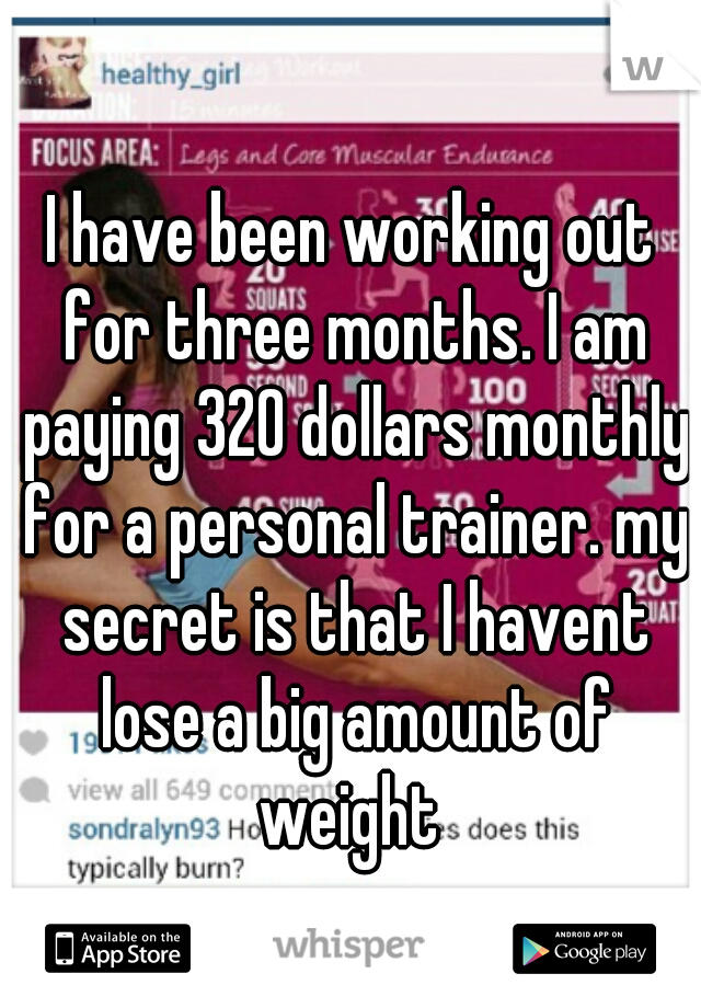 I have been working out for three months. I am paying 320 dollars monthly for a personal trainer. my secret is that I havent lose a big amount of weight 