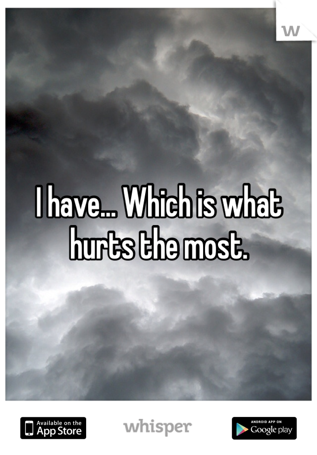 I have... Which is what hurts the most.