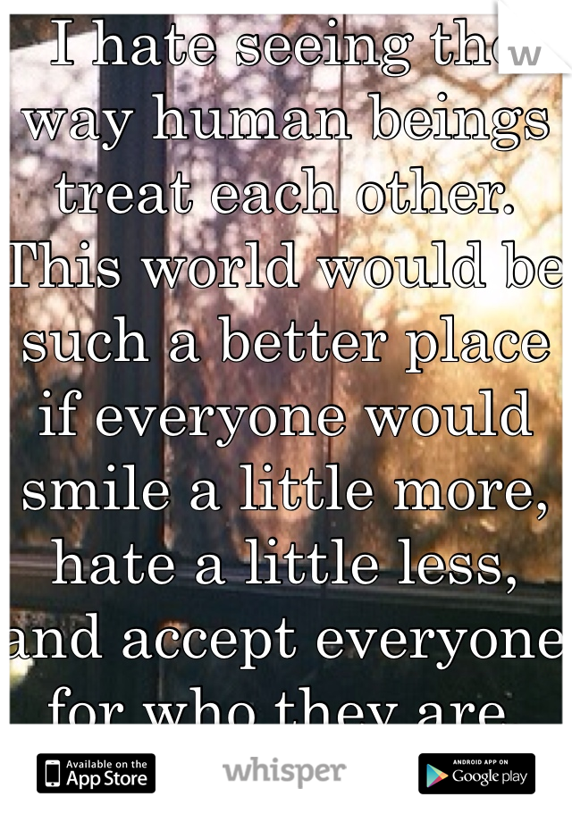 I hate seeing the way human beings treat each other. This world would be such a better place if everyone would smile a little more, hate a little less, and accept everyone for who they are. 