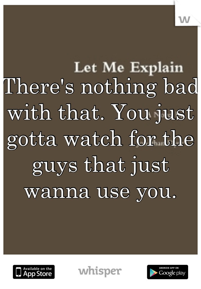 There's nothing bad with that. You just gotta watch for the guys that just wanna use you.