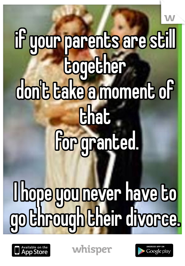 if your parents are still together
don't take a moment of that
 for granted. 

I hope you never have to go through their divorce. 