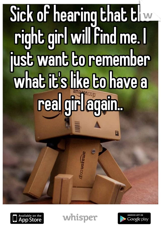 Sick of hearing that the right girl will find me. I just want to remember what it's like to have a real girl again..