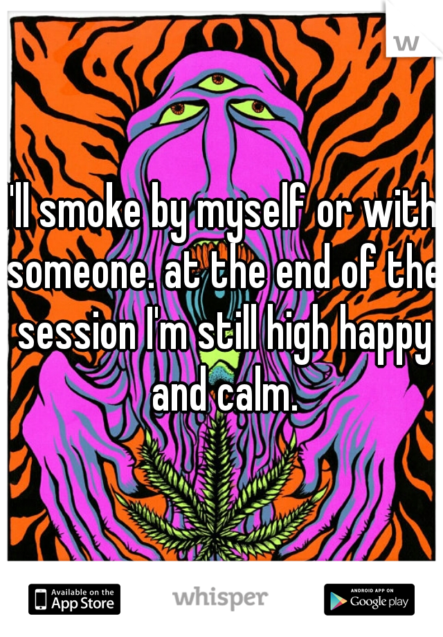 I'll smoke by myself or with someone. at the end of the session I'm still high happy and calm.