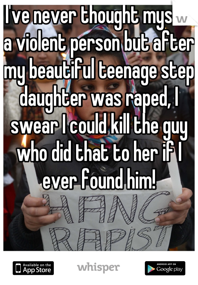 I've never thought myself a violent person but after my beautiful teenage step daughter was raped, I swear I could kill the guy who did that to her if I ever found him!