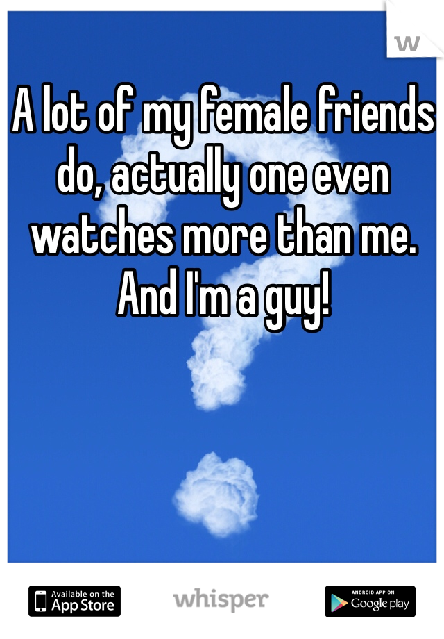 A lot of my female friends do, actually one even watches more than me. And I'm a guy!