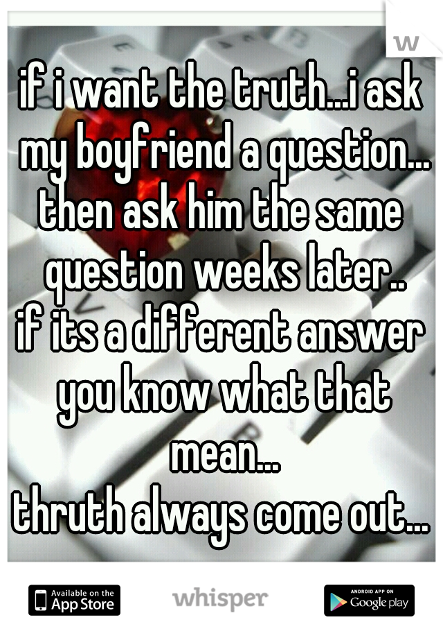 if i want the truth...i ask my boyfriend a question...
then ask him the same question weeks later..
if its a different answer you know what that mean...
thruth always come out...