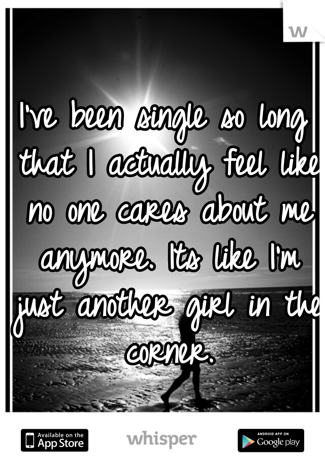 I've been single so long that I actually feel like no one cares about me anymore. Its like I'm just another girl in the corner.