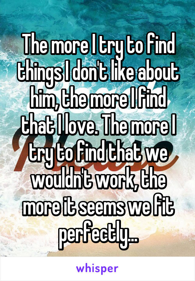 The more I try to find things I don't like about him, the more I find that I love. The more I try to find that we wouldn't work, the more it seems we fit perfectly...