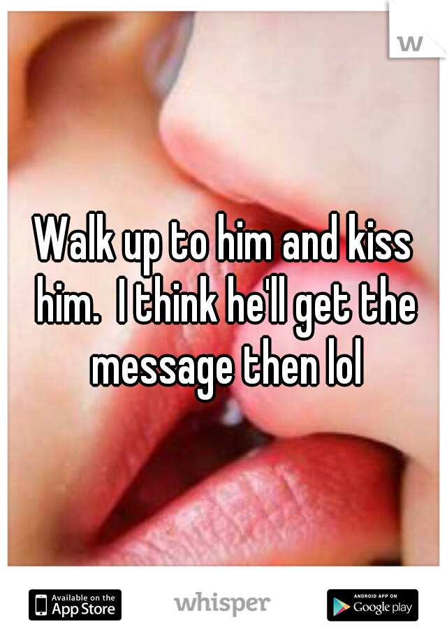 Walk up to him and kiss him.  I think he'll get the message then lol