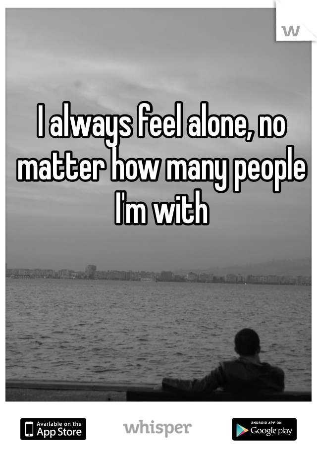 I always feel alone, no matter how many people I'm with