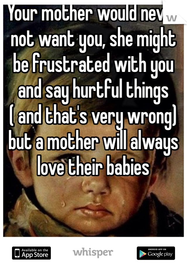 Your mother would never not want you, she might be frustrated with you and say hurtful things ( and that's very wrong) but a mother will always love their babies