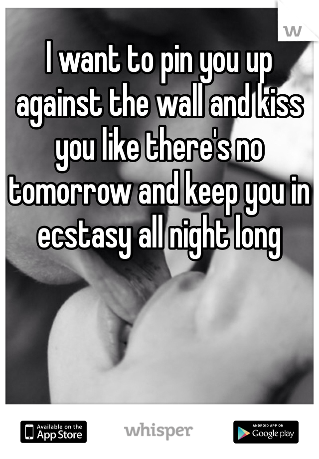 I want to pin you up against the wall and kiss you like there's no tomorrow and keep you in ecstasy all night long 