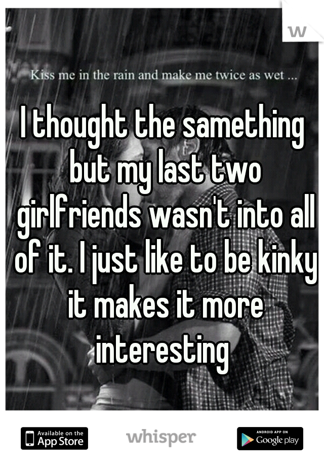 I thought the samething but my last two girlfriends wasn't into all of it. I just like to be kinky it makes it more interesting 