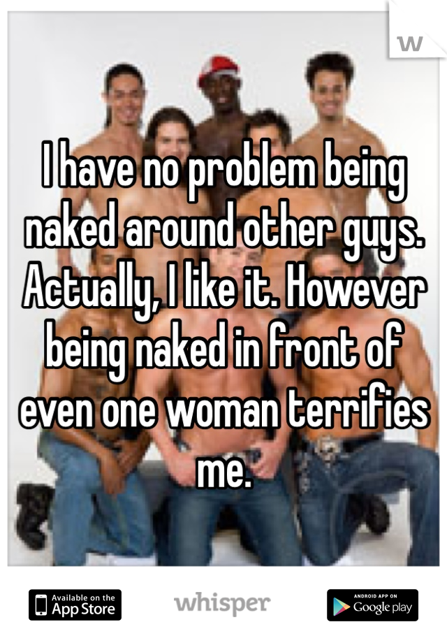 I have no problem being naked around other guys. Actually, I like it. However being naked in front of even one woman terrifies me. 