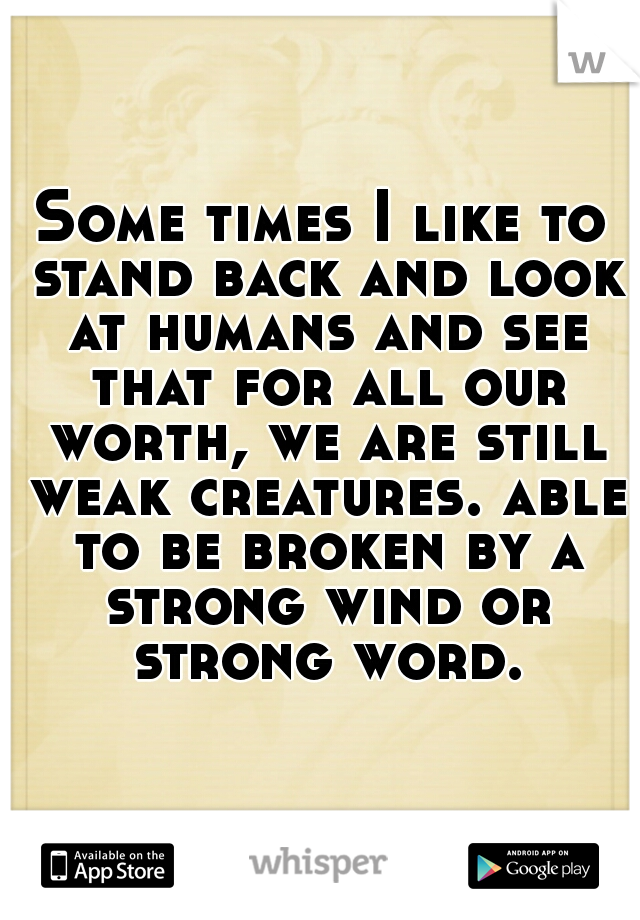 Some times I like to stand back and look at humans and see that for all our worth, we are still weak creatures. able to be broken by a strong wind or strong word.