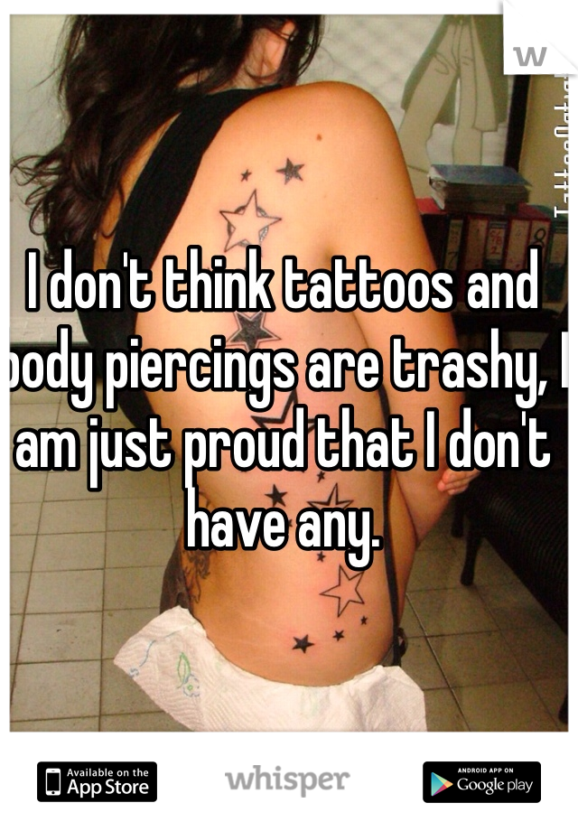 I don't think tattoos and body piercings are trashy, I am just proud that I don't have any. 