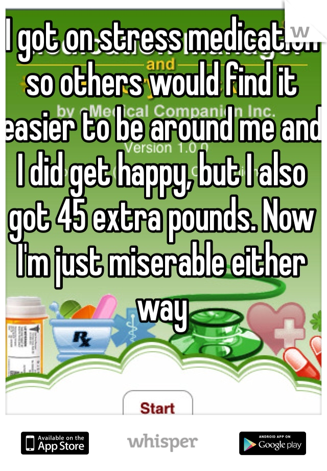 I got on stress medication so others would find it easier to be around me and I did get happy, but I also got 45 extra pounds. Now I'm just miserable either way