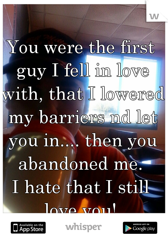 You were the first guy I fell in love with, that I lowered my barriers nd let you in.... then you abandoned me. 
I hate that I still love you! 