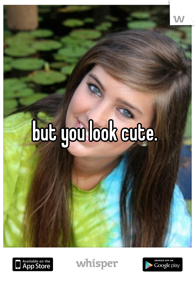 but you look cute. 
