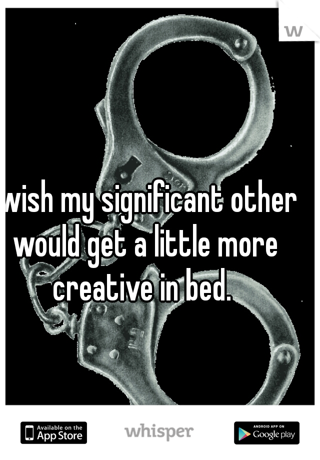 I wish my significant other would get a little more creative in bed. 