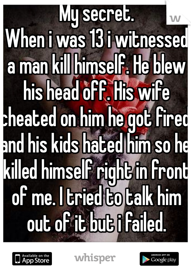 My secret. 
When i was 13 i witnessed a man kill himself. He blew his head off. His wife cheated on him he got fired and his kids hated him so he killed himself right in front of me. I tried to talk him out of it but i failed. 