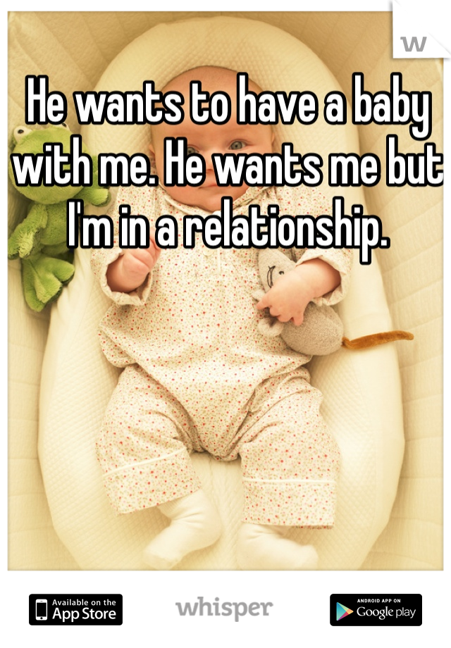 He wants to have a baby with me. He wants me but I'm in a relationship. 