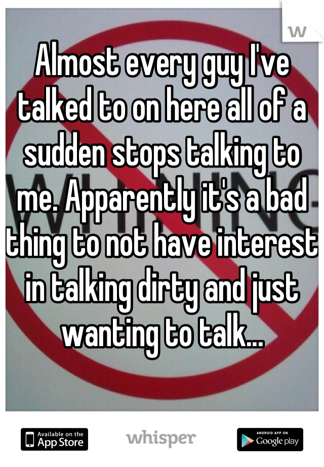 Almost every guy I've talked to on here all of a sudden stops talking to me. Apparently it's a bad thing to not have interest in talking dirty and just wanting to talk...