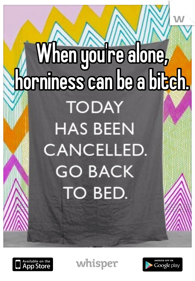 When you're alone, horniness can be a bitch.