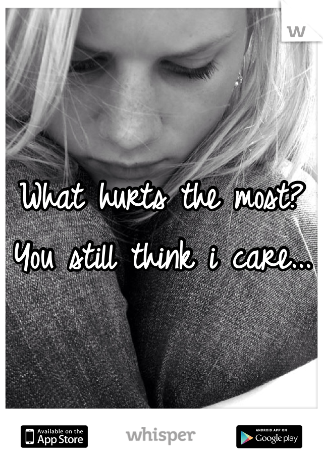 What hurts the most? You still think i care... 