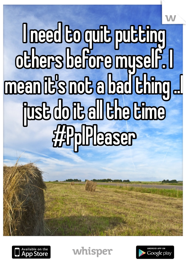 I need to quit putting others before myself. I mean it's not a bad thing ..I just do it all the time #PplPleaser