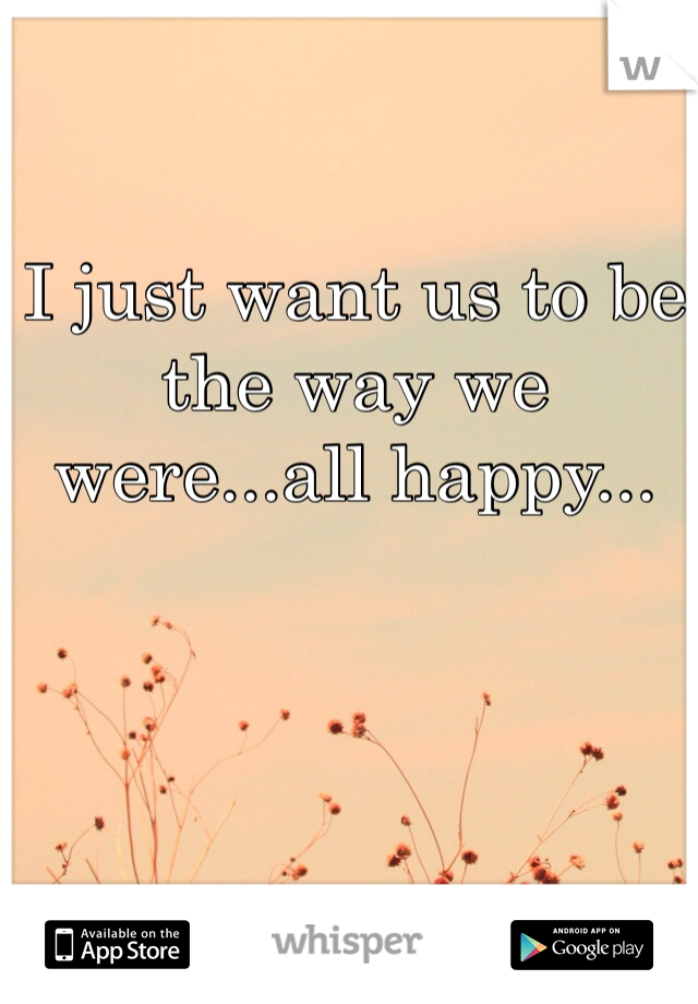 I just want us to be the way we were...all happy...