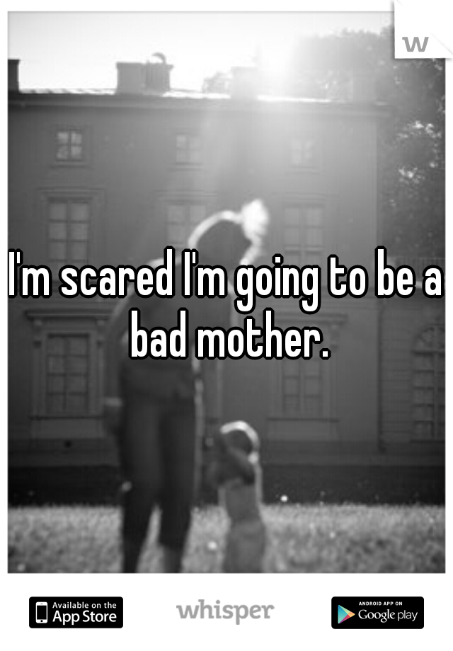 I'm scared I'm going to be a bad mother.