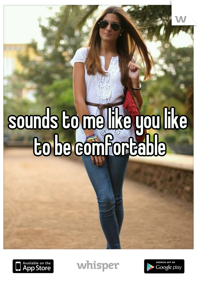 sounds to me like you like to be comfortable