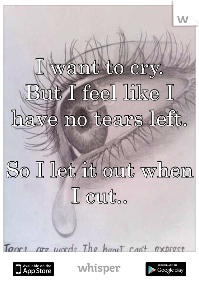 I want to cry. 
But I feel like I have no tears left. 

So I let it out when I cut.. 