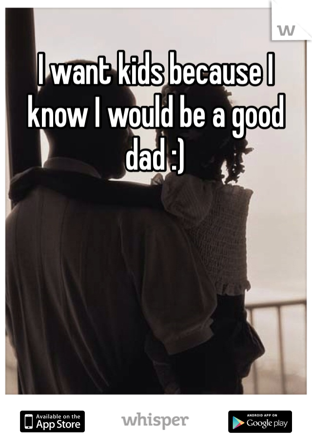 I want kids because I know I would be a good dad :)