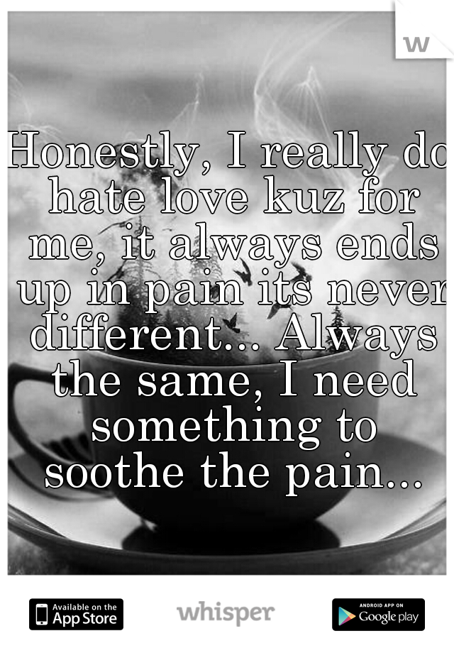 Honestly, I really do hate love kuz for me, it always ends up in pain its never different... Always the same, I need something to soothe the pain...