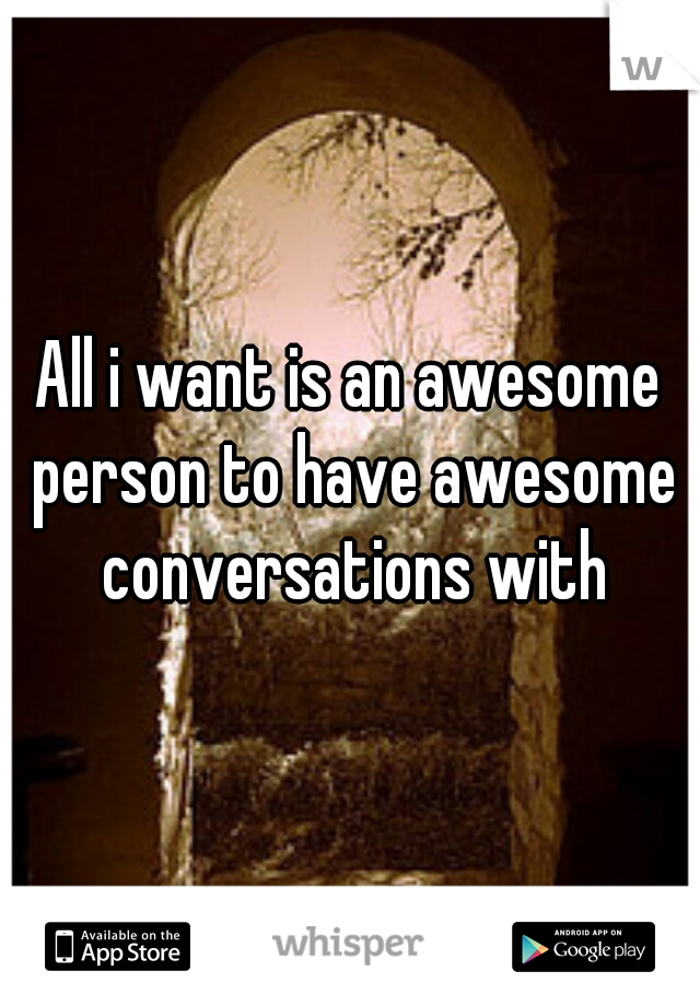 All i want is an awesome person to have awesome conversations with