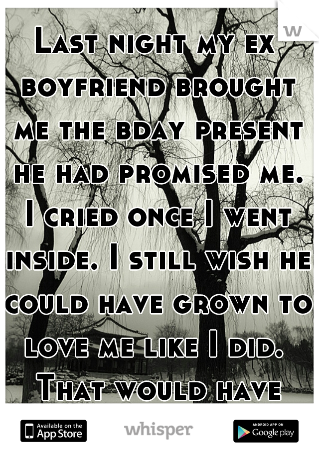 Last night my ex boyfriend brought me the bday present he had promised me. I cried once I went inside. I still wish he could have grown to love me like I did.  That would have been a better gift. 