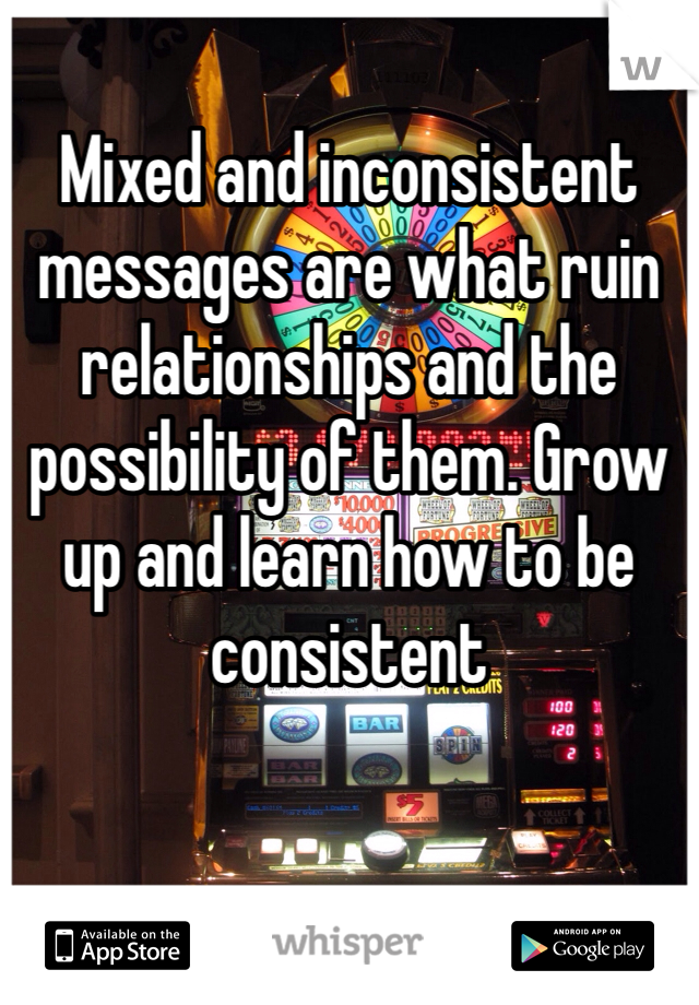 Mixed and inconsistent messages are what ruin relationships and the possibility of them. Grow up and learn how to be consistent